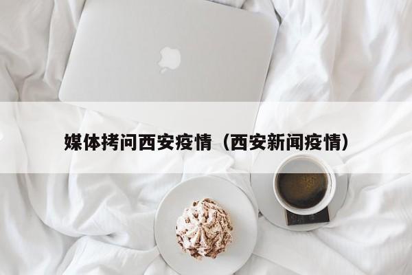 媒体拷问西安疫情(西安新闻疫情)