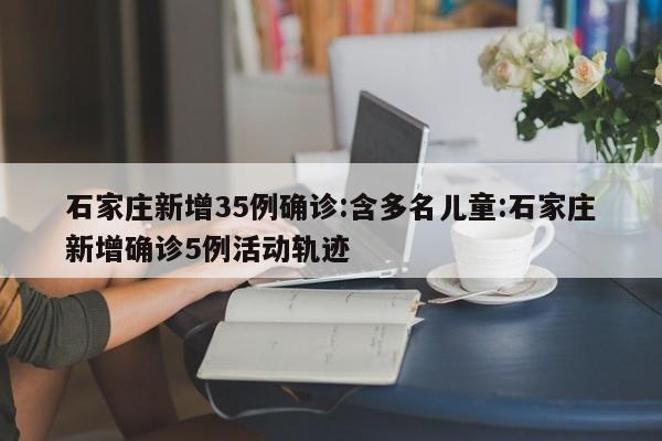 石家庄新增35例确诊:含多名儿童:石家庄新增确诊5例活动轨迹