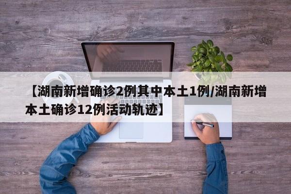 【湖南新增确诊2例其中本土1例/湖南新增本土确诊12例活动轨迹】