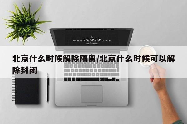 北京什么时候解除隔离/北京什么时候可以解除封闭