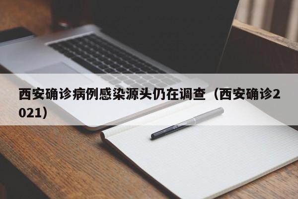 西安确诊病例感染源头仍在调查(西安确诊2021)