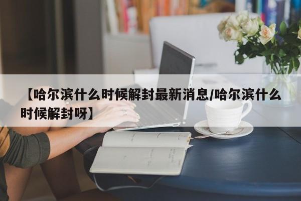 【哈尔滨什么时候解封最新消息/哈尔滨什么时候解封呀】