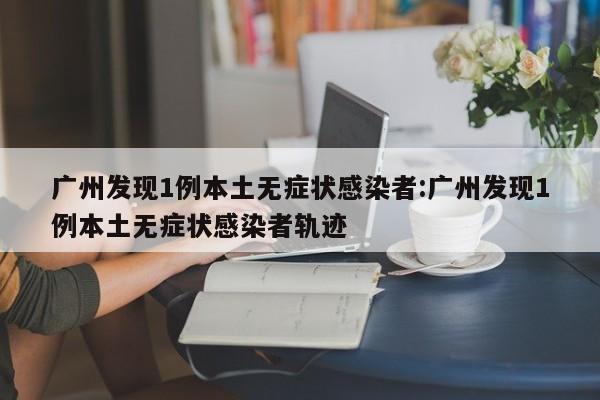 广州发现1例本土无症状感染者:广州发现1例本土无症状感染者轨迹