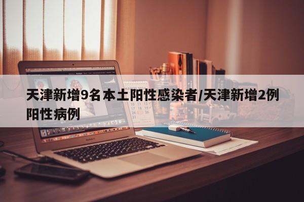 天津新增9名本土阳性感染者/天津新增2例阳性病例
