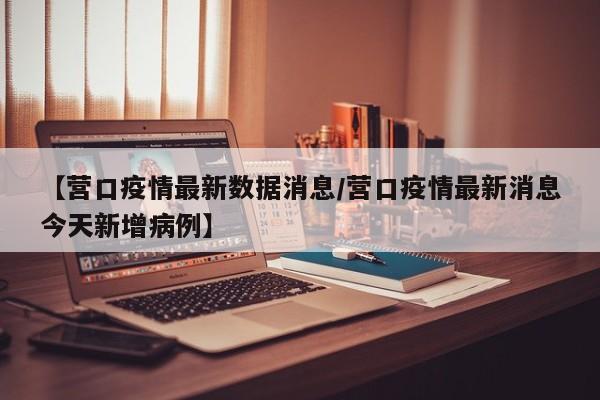 【营口疫情最新数据消息/营口疫情最新消息今天新增病例】