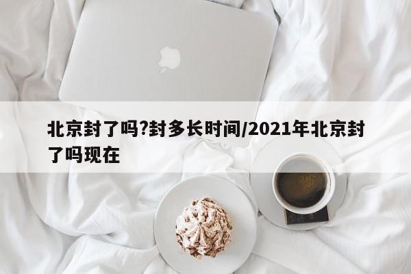北京封了吗?封多长时间/2021年北京封了吗现在
