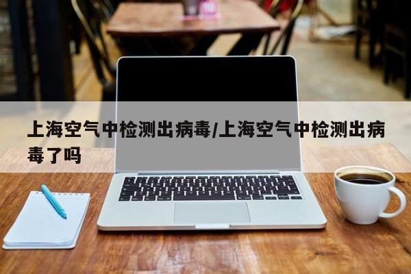 上海空气中检测出病毒/上海空气中检测出病毒了吗