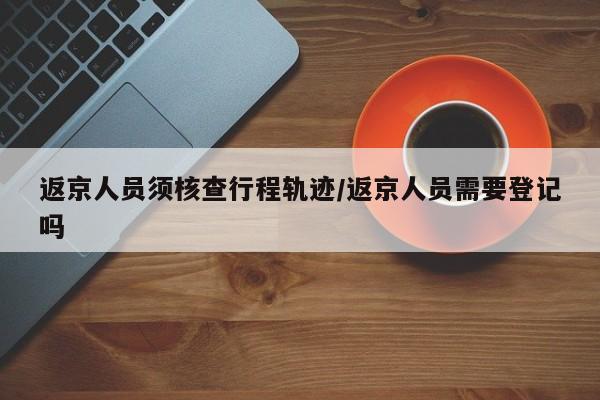 返京人员须核查行程轨迹/返京人员需要登记吗