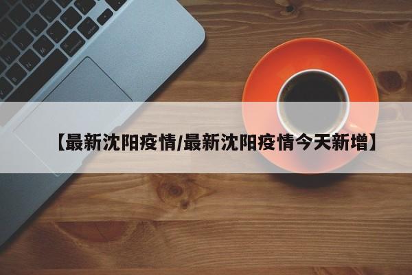 【最新沈阳疫情/最新沈阳疫情今天新增】