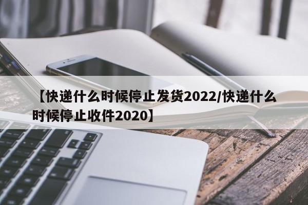 【快递什么时候停止发货2022/快递什么时候停止收件2020】