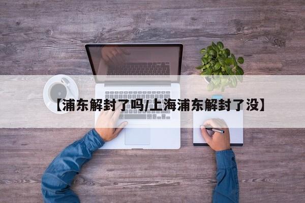 【浦东解封了吗/上海浦东解封了没】