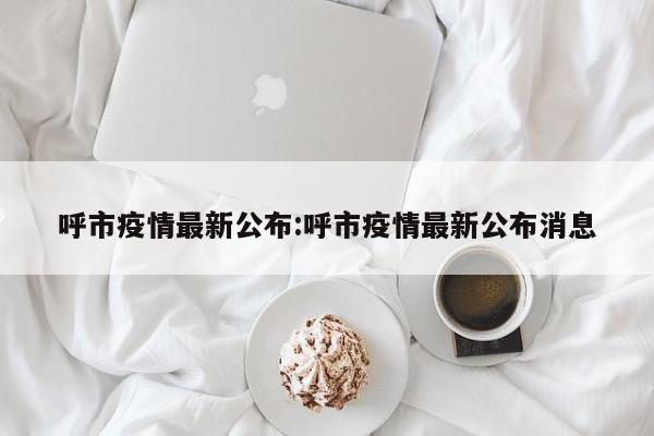 呼市疫情最新公布:呼市疫情最新公布消息