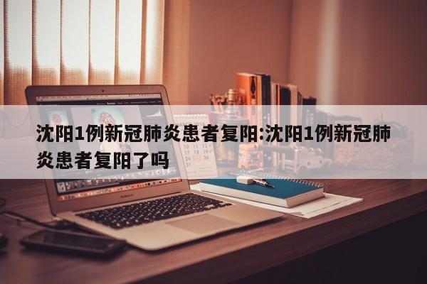沈阳1例新冠肺炎患者复阳:沈阳1例新冠肺炎患者复阳了吗