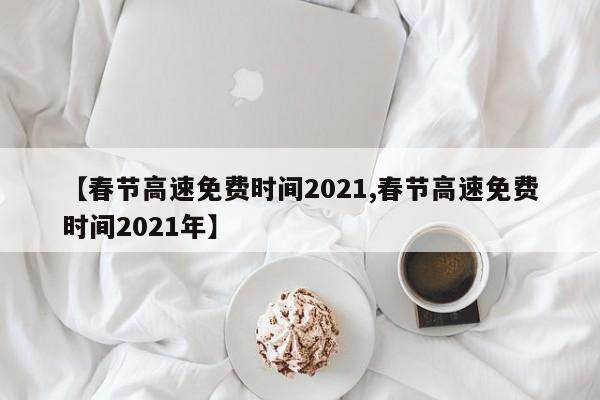 【春节高速免费时间2021,春节高速免费时间2021年】