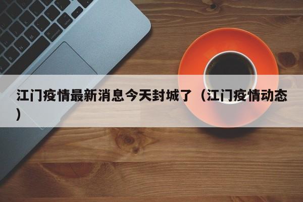 江门疫情最新消息今天封城了(江门疫情动态)