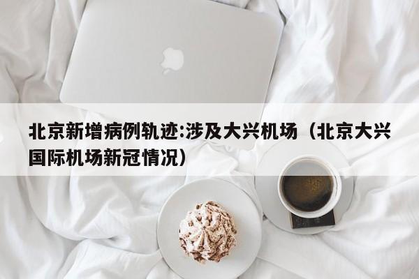 北京新增病例轨迹:涉及大兴机场(北京大兴国际机场新冠情况)