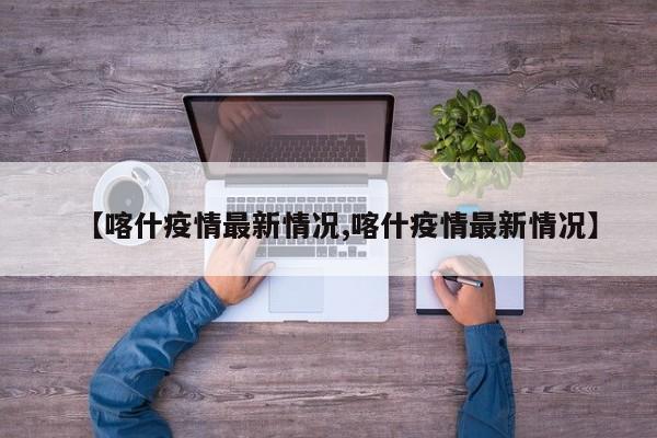【喀什疫情最新情况,喀什疫情最新情况】