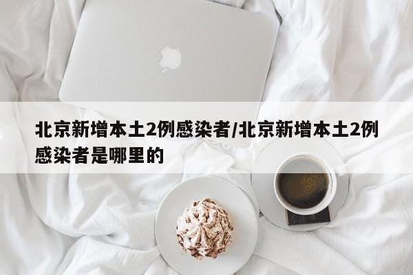 北京新增本土2例感染者/北京新增本土2例感染者是哪里的