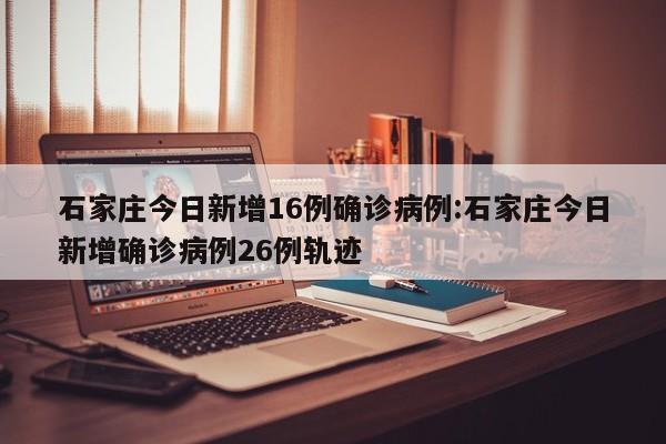 石家庄今日新增16例确诊病例:石家庄今日新增确诊病例26例轨迹
