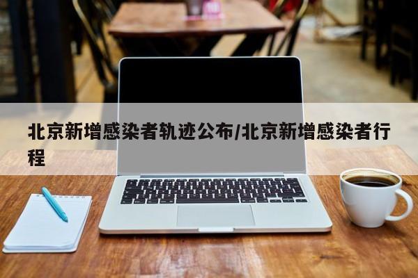 北京新增感染者轨迹公布/北京新增感染者行程