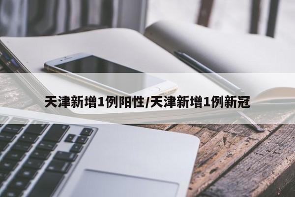 天津新增1例阳性/天津新增1例新冠