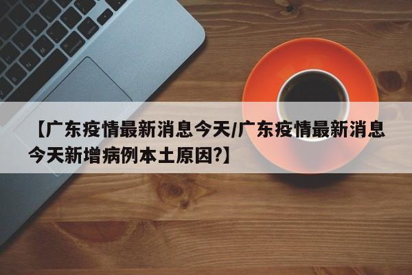 【广东疫情最新消息今天/广东疫情最新消息今天新增病例本土原因?】