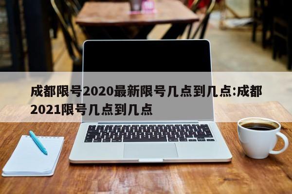 成都限号2020最新限号几点到几点:成都2021限号几点到几点