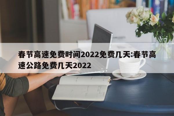 春节高速免费时间2022免费几天:春节高速公路免费几天2022
